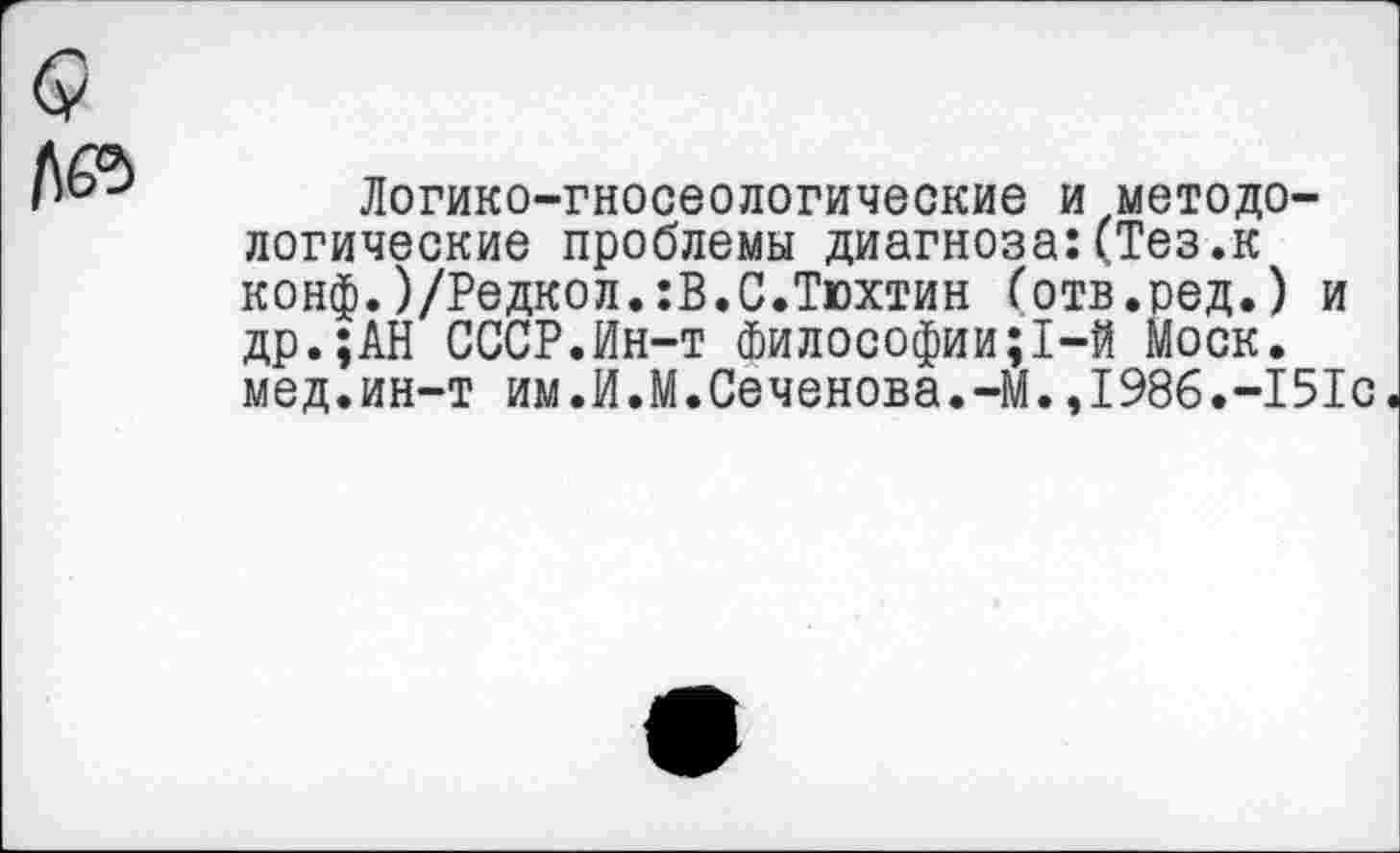 ﻿Логико-гносеологические и методологические проблемы диагноза:(Тез.к конф.)/Редкол.:В.С.Тюхтин (отв.ред.) и др.;АН СССР.Ин-т Философии;1-й Моск, мед.ин-т им.И.М.Сеченова.-М.,1986.-151с.